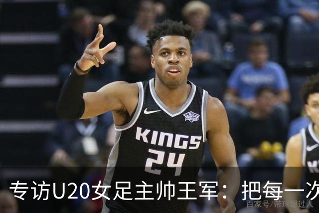 专访U20女足主帅王军：把每一次对抗当世界杯预演