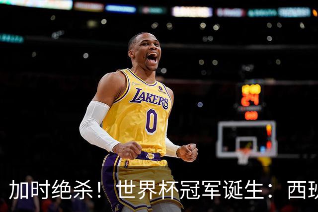 加时绝杀！世界杯冠军诞生：西班牙第2冠 16年轮回 举国沸腾