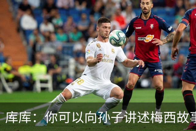 库库：你可以向孙子讲述梅西故事，但讲述和亲眼所见完全是两码事