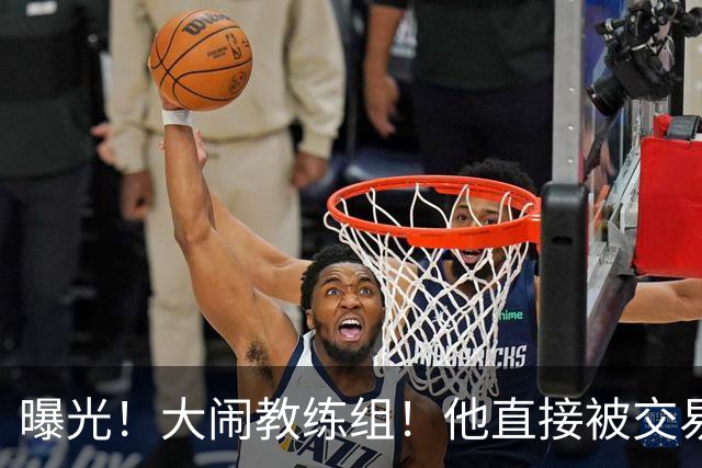 曝光！大闹教练组！他直接被交易！