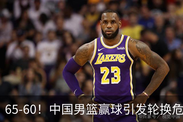65-60！中国男篮赢球引发轮换危机，郭士强赛后明确表态！